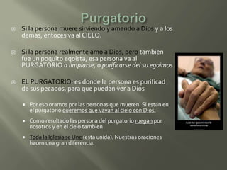    Si la persona muere sirviendo y amando a Dios y a los
    demas, entoces va al CIELO.

   Si la persona realmente amo a Dios, pero tambien
    fue un poquito egoista, esa persona va al
    PURGATORIO a limpiarse, o purificarse del su egoimos

   EL PURGATORIO: es donde la persona es purificad
    de sus pecados, para que puedan ver a Dios

       Por eso oramos por las personas que mueren. Si estan en
        el purgatorio queremos que vayan al cielo con Dios.
       Como resultado las persona del purgatorio ruegan por
        nosotros y en el cielo tambien
       Toda la Iglesia se Une (esta unida). Nuestras oraciones
        hacen una gran diferencia.
 