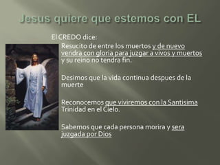 El CREDO dice:
 Resucito de entre los muertos y de nuevo
    vendra con gloria para juzgar a vivos y muertos
    y su reino no tendra fin.

   Desimos que la vida continua despues de la
    muerte

   Reconocemos que viviremos con la Santisima
    Trinidad en el Cielo.

   Sabemos que cada persona morira y sera
    juzgada por Dios
 