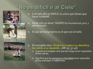    Ir al cielo NO es DIFICIL lo unico que tienes que
    hacer is AMAR.

   Amar con un amor “AGAPE”(es Incondicional, puro y
    desinteresado)

   El que ama al projimo es el que van al cielo.



   El evangelio dice: Pondra las ovejas a su derecha y
    las cabras a su izquierda…(Mt 25: 37-46)
       Cuando el evangelio dice que las ovejas seran separadas
        de las cabras,
       Significa que las personas en Santidad seran separadas
        de los malvados o indiferentes.
 