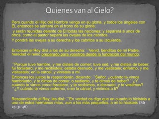 Pero cuando el Hijo del Hombre venga en su gloria, y todos los ángeles con
El, entonces se sentará en el trono de su gloria;
y serán reunidas delante de El todas las naciones; y separará a unos de
otros, como el pastor separa las ovejas de los cabritos.
Y pondrá las ovejas a su derecha y los cabritos a su izquierda.

Entonces el Rey dirá a los de su derecha: ``Venid, benditos de mi Padre,
heredad el reino preparado para vosotros desde la fundación del mundo.

``Porque tuve hambre, y me disteis de comer; tuve sed, y me disteis de beber;
fui forastero, y me recibisteis; estaba desnudo, y me vestisteis; enfermo, y me
visitasteis; en la cárcel, y vinisteis a mí.
Entonces los justos le responderán, diciendo: ``Señor, ¿cuándo te vimos
hambriento, y te dimos de comer, o sediento, y te dimos de beber? ``¿Y
cuándo te vimos como forastero, y te recibimos, o desnudo, y te vestimos?
``¿Y cuándo te vimos enfermo, o en la cárcel, y vinimos a ti?

Respondiendo el Rey, les dirá: ``En verdad os digo que en cuanto lo hicisteis a
uno de estos hermanos míos, aun a los más pequeños, a mí lo hicisteis (Mt
25: 31-46)
 
