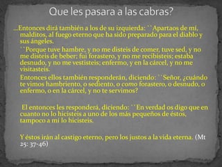…Entonces dirá también a los de su izquierda: ``Apartaos de mí,
 malditos, al fuego eterno que ha sido preparado para el diablo y
 sus ángeles.
 ``Porque tuve hambre, y no me disteis de comer, tuve sed, y no
 me disteis de beber; fui forastero, y no me recibisteis; estaba
 desnudo, y no me vestisteis; enfermo, y en la cárcel, y no me
 visitasteis.
 Entonces ellos también responderán, diciendo: ``Señor, ¿cuándo
 te vimos hambriento, o sediento, o como forastero, o desnudo, o
 enfermo, o en la cárcel, y no te servimos?

   El entonces les responderá, diciendo: ``En verdad os digo que en
  cuanto no lo hicisteis a uno de los más pequeños de éstos,
  tampoco a mí lo hicisteis.

  Y éstos irán al castigo eterno, pero los justos a la vida eterna. (Mt
  25: 37-46)
 