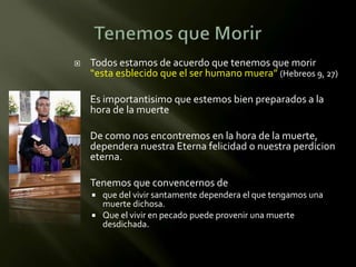    Todos estamos de acuerdo que tenemos que morir
    “esta esblecido que el ser humano muera” (Hebreos 9, 27)

   Es importantisimo que estemos bien preparados a la
    hora de la muerte

   De como nos encontremos en la hora de la muerte,
    dependera nuestra Eterna felicidad o nuestra perdicion
    eterna.

   Tenemos que convencernos de
     que del vivir santamente dependera el que tengamos una
      muerte dichosa.
     Que el vivir en pecado puede provenir una muerte
      desdichada.
 