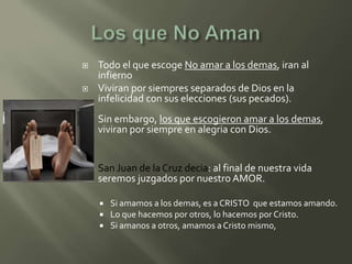    Todo el que escoge No amar a los demas, iran al
    infierno
   Viviran por siempres separados de Dios en la
    infelicidad con sus elecciones (sus pecados).
   Sin embargo, los que escogieron amar a los demas,
    viviran por siempre en alegria con Dios.


   San Juan de la Cruz decia: al final de nuestra vida
    seremos juzgados por nuestro AMOR.

       Si amamos a los demas, es a CRISTO que estamos amando.
       Lo que hacemos por otros, lo hacemos por Cristo.
       Si amanos a otros, amamos a Cristo mismo,
 