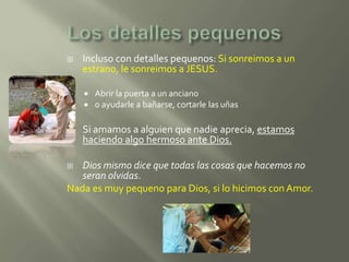    Incluso con detalles pequenos: Si sonreimos a un
    estrano, le sonreimos a JESUS.

       Abrir la puerta a un anciano
       o ayudarle a bañarse, cortarle las uñas

   Si amamos a alguien que nadie aprecia, estamos
    haciendo algo hermoso ante Dios.

  Dios mismo dice que todas las cosas que hacemos no
   seran olvidas.
Nada es muy pequeno para Dios, si lo hicimos con Amor.
 