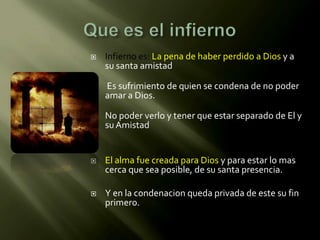    Infierno es: La pena de haber perdido a Dios y a
    su santa amistad

   Es sufrimiento de quien se condena de no poder
    amar a Dios.

   No poder verlo y tener que estar separado de El y
    su Amistad


   El alma fue creada para Dios y para estar lo mas
    cerca que sea posible, de su santa presencia.

   Y en la condenacion queda privada de este su fin
    primero.
 