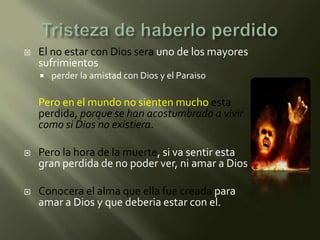    El no estar con Dios sera uno de los mayores
    sufrimientos
       perder la amistad con Dios y el Paraiso

    Pero en el mundo no sienten mucho esta
    perdida, porque se han acostumbrado a vivir
    como si Dios no existiera.

   Pero la hora de la muerte, si va sentir esta
    gran perdida de no poder ver, ni amar a Dios

   Conocera el alma que ella fue creada para
    amar a Dios y que deberia estar con el.
 