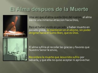    Una vez que el alma queda libre del cuerpo, el alma
    siente una inmensa atraccion hacia Dios,

   Pero el haber vivido en pecado y haber muerto en
    pecado grave, la mantienen en el abismo, sin poder
    dirigirse hacia el Sumo Bien, que es Dios.



   El alma sufrira al recodar las gracias y favores que
    Nuestro Senor le envio,

   Recordara la muerte que Jesucristo sufrio por
    salvarla, y que ella no quiso aceptar ni aprovechar.
 