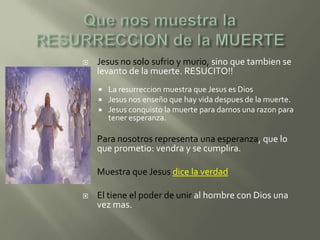    Jesus no solo sufrio y murio, sino que tambien se
    levanto de la muerte. RESUCITO!!
       La resurreccion muestra que Jesus es Dios
       Jesus nos enseño que hay vida despues de la muerte.
       Jesus conquisto la muerte para darnos una razon para
        tener esperanza.

   Para nosotros representa una esperanza, que lo
    que prometio: vendra y se cumplira.

   Muestra que Jesus dice la verdad

   El tiene el poder de unir al hombre con Dios una
    vez mas.
 