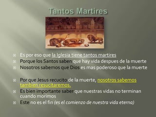    Es por eso que la Iglesia tiene tantos martires
   Porque los Santos saben que hay vida despues de la muerte
   Nosotros sabemos que Dios es mas poderoso que la muerte

   Por que Jesus recucito de la muerte, nosotros sabemos
    tambien resucitaremos.
   Es bien importante saber que nuestras vidas no terminan
    cuando morimos
   Este no es el fin (es el comienzo de nuestra vida eterna)
 