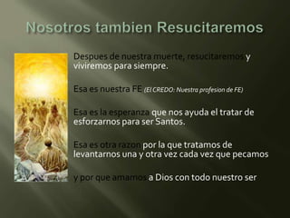    Despues de nuestra muerte, resucitaremos y
    viviremos para siempre.

   Esa es nuestra FE (El CREDO: Nuestra profesion de FE)

   Esa es la esperanza que nos ayuda el tratar de
    esforzarnos para ser Santos.

   Esa es otra razon por la que tratamos de
    levantarnos una y otra vez cada vez que pecamos

   y por que amamos a Dios con todo nuestro ser
 
