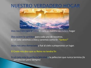 Dios nos creo para el cielo: El cielo es nuestra verdadero hogar

Dios quiere la santidad para cada uno de nosotros.
En el cielo veremos a Dios y seremos como El: “Santos!”

Jesus nos ama demasiado y fue al cielo a preparanos un lugar.

El Credo nos dice que su Reino no tendra fin

En el cielo esta la perfecta felicidad y la pefeccion que nunca termina (la
  satisfaccion para siempre)
 