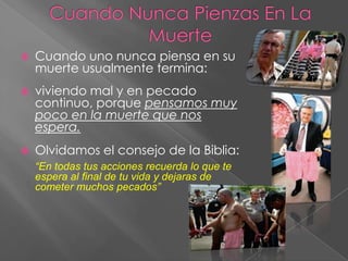    Cuando uno nunca piensa en su
    muerte usualmente termina:
   viviendo mal y en pecado
    continuo, porque pensamos muy
    poco en la muerte que nos
    espera.
   Olvidamos el consejo de la Biblia:
    “En todas tus acciones recuerda lo que te
    espera al final de tu vida y dejaras de
    cometer muchos pecados”
 