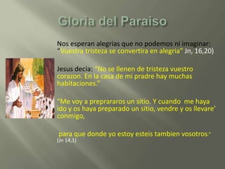 Nos esperan alegrias que no podemos ni imaginar:
    “Vuestra tristeza se convertira en alegria” Jn, 16,20)

   Jesus decia: “No se llenen de tristeza vuestro
    corazon. En la casa de mi pradre hay muchas
    habitaciones.”

    “Me voy a preprararos un sitio. Y cuando me haya
    ido y os haya preparado un sitio, vendre y os llevare’
    conmigo,

    para que donde yo estoy esteis tambien vosotros.”
    (Jn 14,1)
 