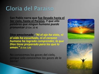San Pablo narra que fue llevado hasta el
3er cielo, hasta el Paraiso, Y que ollo
palabras que ningun humano puede
pronunicar (2 Cor. 12 4)

Dice emocionado: “Ni el ojo ha visto, ni
el oido ha escuchado, ni el corazon
humano ha logrado comprender, lo que
Dios tiene preparado para los que lo
aman.” (1 Cor. 2,9)

No conocemos los goces del cielo,
porque solo conocemos los goces de la
tierra!
 