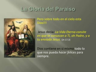    Pero sobre todo en el cielo esta
    Dios!!!

    Jesus decia: La Vida Eterna consite
    en que te conozcan a Ti, oh Padre, y a
    tu enviado Jesus. (Jn 17,3)

   Dios contiene en si mismo todo lo
    que nos pueda hacer felices para
    siempre.
 
