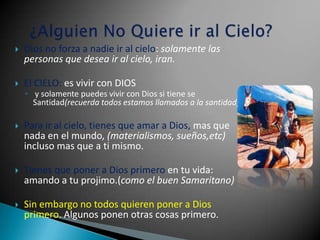    Dios no forza a nadie ir al cielo: solamente las
    personas que desea ir al cielo, iran.

   El CIELO: es vivir con DIOS
    ◦ y solamente puedes vivir con Dios si tiene se
      Santidad(recuerda todos estamos llamados a la santidad)

   Para ir al cielo, tienes que amar a Dios, mas que
    nada en el mundo, (materialismos, sueños,etc)
    incluso mas que a ti mismo.

   Tienes que poner a Dios primero en tu vida:
    amando a tu projimo.(como el buen Samaritano)

   Sin embargo no todos quieren poner a Dios
    primero. Algunos ponen otras cosas primero.
 