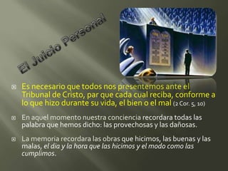    Es necesario que todos nos presentemos ante el
    Tribunal de Cristo, par que cada cual reciba, conforme a
    lo que hizo durante su vida, el bien o el mal (2 Cor. 5, 10)
   En aquel momento nuestra conciencia recordara todas las
    palabra que hemos dicho: las provechosas y las dañosas.
   La memoria recordara las obras que hicimos, las buenas y las
    malas, el dia y la hora que las hicimos y el modo como las
    cumplimos.
 