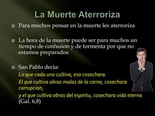    Para muchos pensar en la muerte les aterroriza

   La hora de la muerte puede ser para muchos un
    tiempo de confusion y de tormenta por que no
    estamos preparados

   San Pablo decia:
    Lo que cada uno cultiva, eso cosechara.
    El que cultiva obras malas de la carne, cosechara
    corrupcion,
    y el que cultiva obras del espiritu, cosechara vida eterna
    (Gal. 6,8)
 