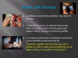    La Biblia recomienda emplear muy bien el
    tiempo

   Y estimarlo como un valioso tesoro que
    Dios concede a cada humano para que
    saquen del el, el mayor provecho posible.

   Los santos estimaban el tiempo muchisimo
    y uno de ellos ya anciano decia:
    “Jovenes: regalen me las horas que van a
    perder sin hacer nada, para emplearlas yo en
    amar a Dios y en ayudar a mi pro’jimo”
 