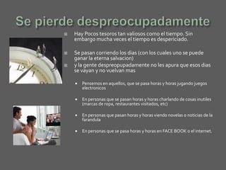   Hay Pocos tesoros tan valiosos como el tiempo. Sin
    embargo mucha veces el tiempo es despericiado.

   Se pasan corriendo los dias (con los cuales uno se puede
    ganar la eterna salvacion)
   y la gente despreopupadamente no les apura que esos dias
    se vayan y no vuelvan mas

       Pensemos en aquellos, que se pasa horas y horas jugando juegos
        electronicos

       En personas que se pasan horas y horas charlando de cosas inutiles
        (marcas de ropa, restaurantes visitados, etc)

       En personas que pasan horas y horas viendo novelas o noticias de la
        farandula

       En personas que se pasa horas y horas en FACE BOOK o el internet.
 
