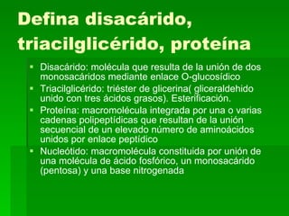 Defina disacárido, triacilglicérido, proteína Disacárido: molécula que resulta de la unión de dos monosacáridos mediante enlace O-glucosídico  Triacilglicérido: triéster de glicerina( gliceraldehido unido con tres ácidos grasos). Esterificación. Proteína: macromolécula integrada por una o varias cadenas polipeptídicas que resultan de la unión secuencial de un elevado número de aminoácidos unidos por enlace peptídico Nucleótido: macromolécula constituida por unión de una molécula de ácido fosfórico, un monosacárido (pentosa) y una base nitrogenada 