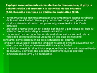 Explique razonadamente cómo afectan la temperatura, el pH y la concentración del sustrato a la actividad de las enzimas [1,5]. Describa dos tipos de inhibición enzimática [0,5]. Temperatura:  las enzimas presentan una temperatura óptima por debajo de la cual su actividad disminuye y por encima del punto óptimo se produce desnaturalización que provoca igualmente disminución de actividad  pH:  cada enzima tiene un pH óptimo por encima y por debajo del cual su actividad se ve reducida por desnaturalización  Un aumento en la concentración de sustrato ocasiona aumento de la velocidad de reacción hasta un punto en que ésta se mantiene constante, como consecuencia de la saturación del enzima Inhibición irreversible: el ligando inhibidor establece enlaces covalentes con el enzima impidiendo de manera definitiva su actividad . Inhibición reversible: el inhibidor se puede disociar del enzima permitiendo de nuevo su actividad. (Se aceptará igualmente que se explique inhibición competitiva y no competitiva) 