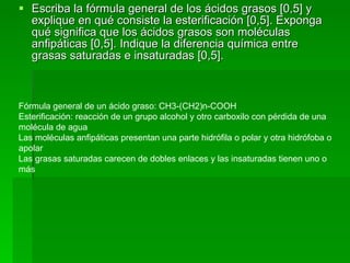 Escriba la fórmula general de los ácidos grasos [0,5] y explique en qué consiste la esterificación [0,5]. Exponga qué significa que los ácidos grasos son moléculas anfipáticas [0,5]. Indique la diferencia química entre grasas saturadas e insaturadas [0,5]. Fórmula general de un ácido graso: CH3-(CH2)n-COOH  Esterificación: reacción de un grupo alcohol y otro carboxilo con pérdida de una molécula de agua  Las moléculas anfipáticas presentan una parte hidrófila o polar y otra hidrófoba o apolar  Las grasas saturadas carecen de dobles enlaces y las insaturadas tienen uno o más 