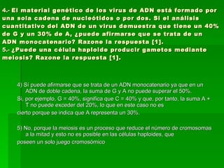4.-  El material genético de los virus de ADN está formado por una sola cadena de nucleótidos o por dos. Si el análisis cuantitativo del ADN de un virus demuestra que tiene un 40% de G y un 30% de A, ¿puede afirmarse que se trata de un ADN monocatenario? Razone la respuesta [1]. 5.-  ¿Puede una célula haploide producir gametos mediante meiosis? Razone la respuesta [1]. 4) Sí puede afirmarse que se trata de un ADN monocatenario ya que en un ADN de doble cadena, la suma de G y A no puede superar el 50%. Si, por ejemplo, G = 40%, significa que C = 40% y que, por tanto, la suma A + T no puede exceder del 20%, lo que en este caso no es cierto porque se indica que A representa un 30%. 5) No, porque la meiosis es un proceso que reduce el número de cromosomas a la mitad y esto no es posible en las células haploides, que poseen un solo juego cromosómico 