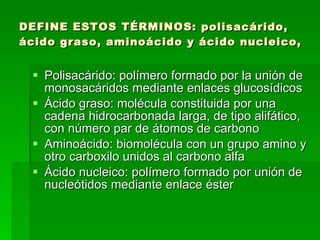 DEFINE ESTOS TÉRMINOS: polisacárido, ácido graso, aminoácido y ácido nucleico, Polisacárido: polímero formado por la unión de monosacáridos mediante enlaces glucosídicos  Ácido graso: molécula constituida por una cadena hidrocarbonada larga, de tipo alifático, con número par de átomos de carbono  Aminoácido: biomolécula con un grupo amino y otro carboxilo unidos al carbono alfa  Ácido nucleico: polímero formado por unión de nucleótidos mediante enlace éster 