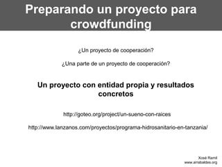 Preparando un proyecto para
crowdfunding
¿Un proyecto de cooperación?
¿Una parte de un proyecto de cooperación?
Un proyecto con entidad propia y resultados
concretos
http://goteo.org/project/un-sueno-con-raices
http://www.lanzanos.com/proyectos/programa-hidrosanitario-en-tanzania/
Xosé Ramil
www.arrabaldes.org
 