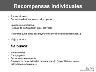 Recompensas individuales
– Reconocimiento
– Servicios relacionados con el proyecto
– Implicación emocional
– Formas de participación en el proyecto
– Patrocinio (una parte del proyecto o servicio es patrocinado por...)
– Viaje a terreno
Se busca
– Profesionales
– Campaigners
– Donaciones en especie
– Promotores de actividades de recaudación (espectáculos, cenas,
actividades culturales...)
Xosé Ramil
www.arrabaldes.org
 