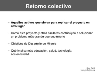 Retorno colectivo
– Aquellos activos que sirvan para replicar el proyecto en
otro lugar
– Cómo este proyecto y otros similares contribuyen a solucionar
un problema más grande que uno mismo
– Objetivos de Desarrollo de Milenio
– Qué implica más educación, salud, tecnología,
sostenibilidad....
Xosé Ramil
www.arrabaldes.org
 
