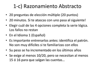 1-c) Razonamiento Abstracto
• 20 preguntas de elección múltiple (20 puntos)
• 20 minutos. Si te atascas con uno pasa al siguiente!
• Elegir cuál de las 4 opciones completa la serie lógica.
Los fallos no restan
• En el Idioma 1 (Español)
• Es importante entrenarlos antes: identifica el patrón.
No son muy difíciles si te familiarizas con ellos
• Su peso se ha incrementado en los últimos años
• Se exige al menos 10/20, pero se necesitan al menos
15 ó 16 para que salgan las cuentas…
 
