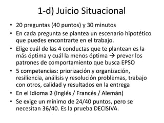 1-d) Juicio Situacional
• 20 preguntas (40 puntos) y 30 minutos
• En cada pregunta se plantea un escenario hipotético
que puedes encontrarte en el trabajo.
• Elige cuál de las 4 conductas que te plantean es la
más óptima y cuál la menos óptima  prever los
patrones de comportamiento que busca EPSO
• 5 competencias: priorización y organización,
resiliencia, análisis y resolución problemas, trabajo
con otros, calidad y resultados en la entrega
• En el Idioma 2 (Inglés / Francés / Alemán)
• Se exige un mínimo de 24/40 puntos, pero se
necesitan 36/40. Es la prueba DECISIVA.
 