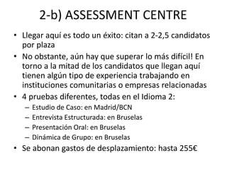 2-b) ASSESSMENT CENTRE
• Llegar aquí es todo un éxito: citan a 2-2,5 candidatos
por plaza
• No obstante, aún hay que superar lo más difícil! En
torno a la mitad de los candidatos que llegan aquí
tienen algún tipo de experiencia trabajando en
instituciones comunitarias o empresas relacionadas
• 4 pruebas diferentes, todas en el Idioma 2:
– Estudio de Caso: en Madrid/BCN
– Entrevista Estructurada: en Bruselas
– Presentación Oral: en Bruselas
– Dinámica de Grupo: en Bruselas
• Se abonan gastos de desplazamiento: hasta 255€
 