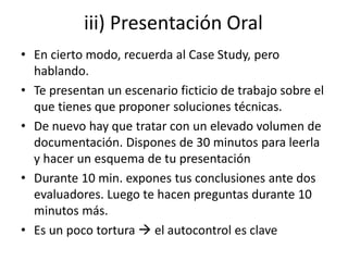 iii) Presentación Oral
• En cierto modo, recuerda al Case Study, pero
hablando.
• Te presentan un escenario ficticio de trabajo sobre el
que tienes que proponer soluciones técnicas.
• De nuevo hay que tratar con un elevado volumen de
documentación. Dispones de 30 minutos para leerla
y hacer un esquema de tu presentación
• Durante 10 min. expones tus conclusiones ante dos
evaluadores. Luego te hacen preguntas durante 10
minutos más.
• Es un poco tortura  el autocontrol es clave
 