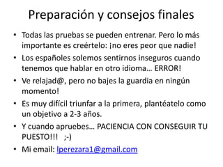 Preparación y consejos finales
• Todas las pruebas se pueden entrenar. Pero lo más
importante es creértelo: ¡no eres peor que nadie!
• Los españoles solemos sentirnos inseguros cuando
tenemos que hablar en otro idioma… ERROR!
• Ve relajad@, pero no bajes la guardia en ningún
momento!
• Es muy difícil triunfar a la primera, plantéatelo como
un objetivo a 2-3 años.
• Y cuando apruebes… PACIENCIA CON CONSEGUIR TU
PUESTO!!! ;-)
• Mi email: lperezara1@gmail.com
 