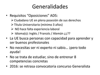 Generalidades
• Requisitos “Oposiciones” AD5:
Ciudadano UE en plena posesión de sus derechos
Título Universitario (mínimo 3 años)
 NO hace falta experiencia laboral
 Idioma(s): Inglés / Francés / Alemán ¿¿??
• La UE busca personas con capacidad para aprender y
ser buenos profesionales
• No necesitas ser ni experto ni sabio… ¡pero todo
ayuda!
• No se trata de estudiar, sino de entrenar 8
competencias concretas
• 2016: se retrasa convocatoria concurso Generalista
 