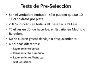 Tests de Pre-Selección
• Son el verdadero embudo: sólo pueden quedar 10-
11 candidatos por plaza
• < 10% inscritos en toda la UE pasan a la 2ª Fase
• Tú eliges en dónde hacerlos: en España, en Madrid o
Barcelona
• No se cubren gastos de viaje o desplazamiento
• 4 pruebas diferentes:
– Razonamiento Verbal
– Razonamiento Numérico
– Razonamiento Abstracto
– Test Situacional
 