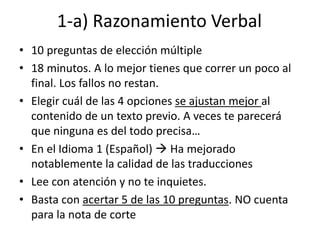 1-a) Razonamiento Verbal
• 10 preguntas de elección múltiple
• 18 minutos. A lo mejor tienes que correr un poco al
final. Los fallos no restan.
• Elegir cuál de las 4 opciones se ajustan mejor al
contenido de un texto previo. A veces te parecerá
que ninguna es del todo precisa…
• En el Idioma 1 (Español)  Ha mejorado
notablemente la calidad de las traducciones
• Lee con atención y no te inquietes.
• Basta con acertar 5 de las 10 preguntas. NO cuenta
para la nota de corte
 