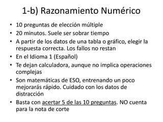 1-b) Razonamiento Numérico
• 10 preguntas de elección múltiple
• 20 minutos. Suele ser sobrar tiempo
• A partir de los datos de una tabla o gráfico, elegir la
respuesta correcta. Los fallos no restan
• En el Idioma 1 (Español)
• Te dejan calculadora, aunque no implica operaciones
complejas
• Son matemáticas de ESO, entrenando un poco
mejorarás rápido. Cuidado con los datos de
distracción
• Basta con acertar 5 de las 10 preguntas. NO cuenta
para la nota de corte
 