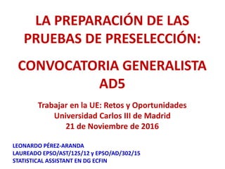 LA PREPARACIÓN DE LAS
PRUEBAS DE PRESELECCIÓN:
CONVOCATORIA GENERALISTA
AD5
Trabajar en la UE: Retos y Oportunidades
Universidad Carlos III de Madrid
21 de Noviembre de 2016
LEONARDO PÉREZ-ARANDA
LAUREADO EPSO/AST/125/12 y EPSO/AD/302/15
STATISTICAL ASSISTANT EN DG ECFIN
 