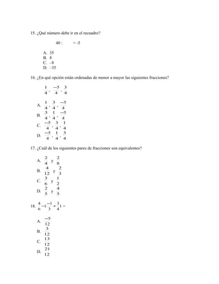 15. ¿Qué número debe ir en el recuadro?
40 : = -5
A. 35
B. 8
C. –8
D. –35
16. ¿En qué opción están ordenadas de menor a mayor las siguientes fracciones?
4
1
,
4
5−
,
4
3
A.
4
1
,
4
3
,
4
5−
B.
4
3
,
4
1
,
4
5−
C.
4
5−
,
4
3
,
4
1
D.
4
5−
,
4
1
,
4
3
17. ¿Cuál de los siguientes pares de fracciones son equivalentes?
A.
4
2
y
8
2
B.
12
4
y
3
2
C.
6
3
y
2
1
D.
5
2
y
5
4
18. )
4
3
3
1
(
6
4
+
−
− =
A.
12
5−
B.
12
3
C.
12
13
D.
12
21
 