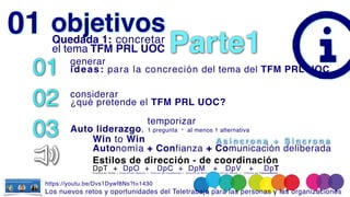 Dirección por Tareas + Dirección por Objetivos + Dirección por Competencias + Dirección por Misión + Dirección por Valores + Dirección por Transcendencia
objetivos
01 genera
r

ideas: para la concreción del tema del TFM PRL UOC
02 considerar
 

¿qué pretende el TFM PRL UOC?
03
temporizar
 

Auto liderazgo. 1 pregunta · al menos 1 alternativa
01 Quedada 1: concretar
el tema TFM PRL UOC
Win to Win
Autonomía + Confianza +
+ Comunicación deliberada
A s í n c r o n a + S í n c r o n a
Estilos de dirección - de coordinación
DpT + DpO + DpC + DpM + DpV + DpT
Parte1
https://youtu.be/Dvs1Dywf8Ns?t=1430
Los nuevos retos y oportunidades del Teletrabajo para las personas y las organizacione
s

 