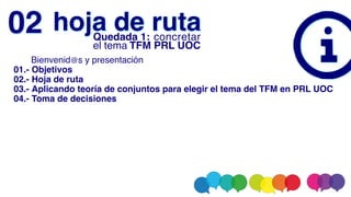       Bienvenid@s y presentación
01.- Objetivos
02.- Hoja de ruta
03.- Aplicando teoría de conjuntos para elegir el tema del TFM en PRL UOC
04.- Toma de decisiones
hoja de ruta
02 Quedada 1: concretar
el tema TFM PRL UOC
 