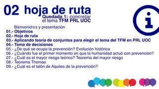       Bienvenid@s y presentación
01.- Objetivos
02.- Hoja de ruta
03.- Aplicando teoría de conjuntos para elegir el tema del TFM en PRL UOC
04.- Toma de decisiones
05.- ¿De qué se ocupa la prevención? Evolución histórica
06.- ¿Cuándo fue el primer momento en que la humanidad actuó con prevención?
07.- ¿Cuál es el mayor riesgo teórico? Teorema del mayor riesgo
08.- Teorema Thomas
09.- ¿Cuál es el talón de Aquiles de la prevención?
hoja de ruta
02 Quedada 1: concretar
el tema TFM PRL UOC
 