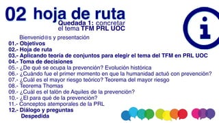       Bienvenid@s y presentación
01.- Objetivos
02.- Hoja de ruta
03.- Aplicando teoría de conjuntos para elegir el tema del TFM en PRL UOC
04.- Toma de decisiones
05.- ¿De qué se ocupa la prevención? Evolución histórica
06.- ¿Cuándo fue el primer momento en que la humanidad actuó con prevención?
07.- ¿Cuál es el mayor riesgo teórico? Teorema del mayor riesgo
08.- Teorema Thomas
09.- ¿Cuál es el talón de Aquiles de la prevención?
10.- ¿El para qué de la prevención?
11.- Conceptos atemporales de la PRL
12.- Diálogo y preguntas
        Despedida
hoja de ruta
02 Quedada 1: concretar
el tema TFM PRL UOC
 
