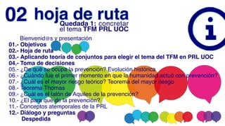       Bienvenid@s y presentación
01.- Objetivos
02.- Hoja de ruta
03.- Aplicando teoría de conjuntos para elegir el tema del TFM en PRL UOC
04.- Toma de decisiones
05.- ¿De qué se ocupa la prevención? Evolución histórica
06.- ¿Cuándo fue el primer momento en que la humanidad actuó con prevención?
07.- ¿Cuál es el mayor riesgo teórico? Teorema del mayor riesgo
08.- Teorema Thomas
09.- ¿Cuál es el talón de Aquiles de la prevención?
10.- ¿El para qué de la prevención?
11.- Conceptos atemporales de la PRL
12.- Diálogo y preguntas
        Despedida
hoja de ruta
02 Quedada 1: concretar
el tema TFM PRL UOC
 