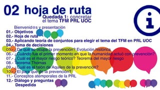      Bienvenid@s y presentación
01.- Objetivos
02.- Hoja de ruta
03.- Aplicando teoría de conjuntos para elegir el tema del TFM en PRL UOC
04.- Toma de decisiones
05.- ¿De qué se ocupa la prevención? Evolución histórica
06.- ¿Cuándo fue el primer momento en que la humanidad actuó con prevención?
07.- ¿Cuál es el mayor riesgo teórico? Teorema del mayor riesgo
08.- Teorema Thomas
09.- ¿Cuál es el talón de Aquiles de la prevención?
10.- ¿El para qué de la prevención?
11.- Conceptos atemporales de la PRL
12.- Diálogo y preguntas
        Despedida
hoja de ruta
02 Quedada 1: concretar
el tema TFM PRL UOC
 