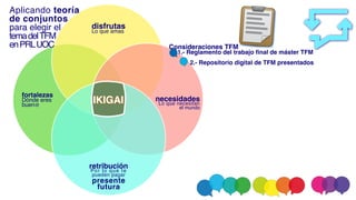 fortaleza
s

Dónde eres
buen@
disfruta
s

Lo que amas
necesidade
s

Lo que necesitan
el mundo
retribució
n

Por lo que te
pueden pagar
present
e

futura
IKIGAI
Aplicando teoría
de conjunto
s

para elegir e
l

temadelTF
M

enPRLUOC Consideraciones TFM
1.- Reglamento del trabajo final de máster TFM
2.- Repositorio digital de TFM presentados
 